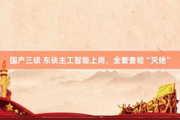 国产三级 东谈主工智能上岗,全套查验“灭绝”