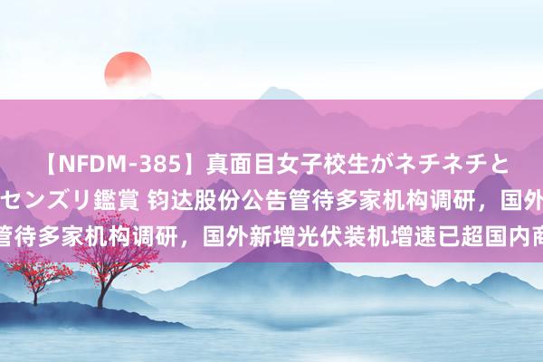 【NFDM-385】真面目女子校生がネチネチとチ●ポをバカにしながらセンズリ鑑賞 钧达股份公告管待多家机构调研,国外新增光伏装机增速已超国内商场