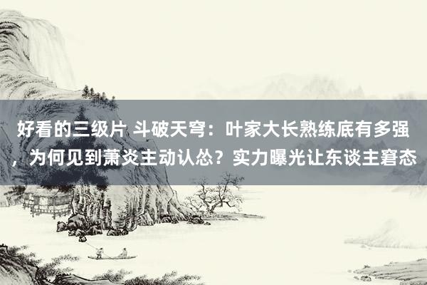 好看的三级片 斗破天穹:叶家大长熟练底有多强,为何见到萧炎主动认怂?实力曝光让东谈主窘态