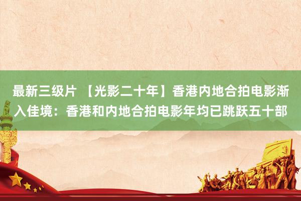 最新三级片 【光影二十年】香港内地合拍电影渐入佳境:香港和内地合拍电影年均已跳跃五十部