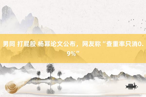 男同 打屁股 杨幂论文公布,网友称“查重率只消0.9%”