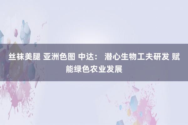 丝袜美腿 亚洲色图 中达: 潜心生物工夫研发 赋能绿色农业发展