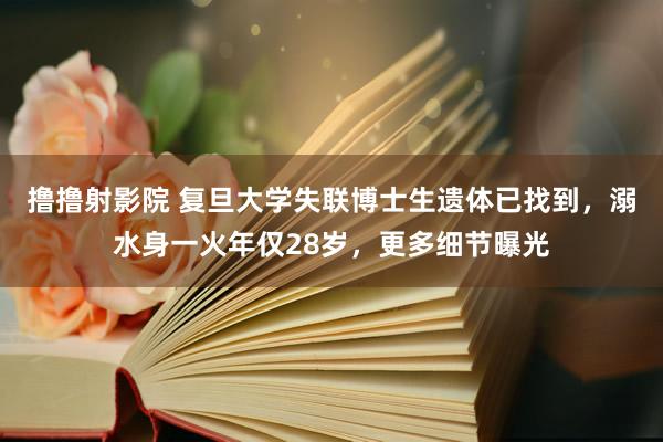 撸撸射影院 复旦大学失联博士生遗体已找到，溺水身一火年仅28岁，更多细节曝光