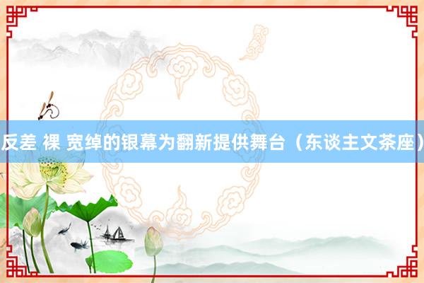 反差 裸 宽绰的银幕为翻新提供舞台(东谈主文茶座)
