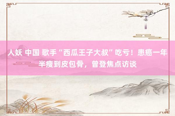 人妖 中国 歌手“西瓜王子大叔”吃亏!患癌一年半瘦到皮包骨,曾登焦点访谈