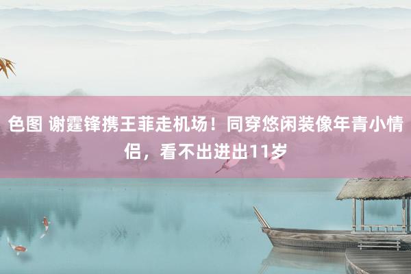 色图 谢霆锋携王菲走机场!同穿悠闲装像年青小情侣,看不出进出11岁