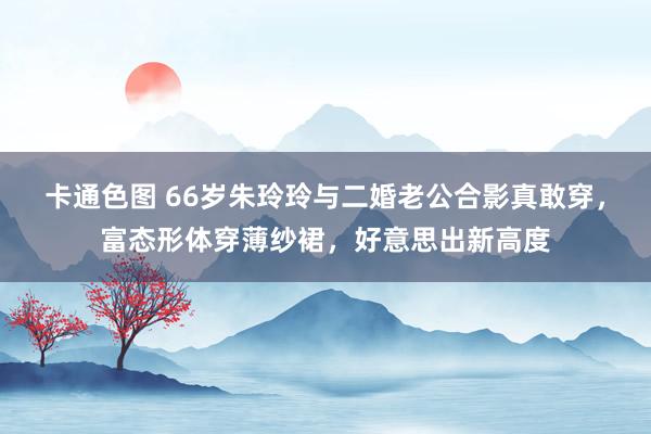卡通色图 66岁朱玲玲与二婚老公合影真敢穿，富态形体穿薄纱裙，好意思出新高度