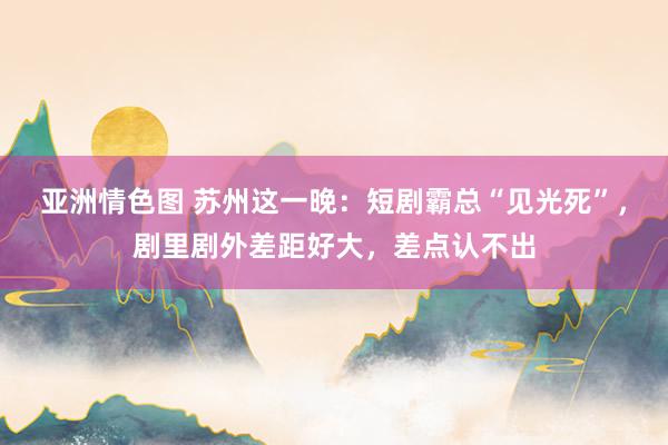 亚洲情色图 苏州这一晚：短剧霸总“见光死”，剧里剧外差距好大，差点认不出