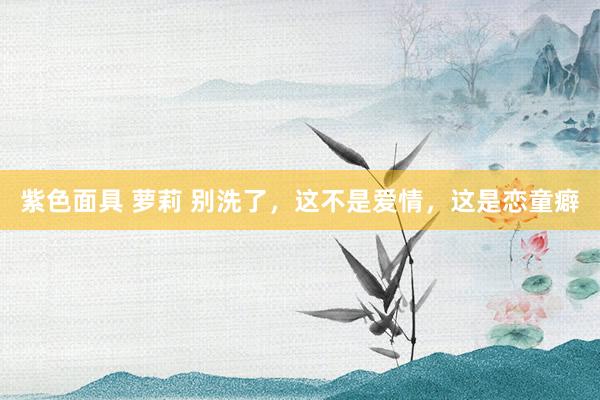 紫色面具 萝莉 别洗了，这不是爱情，这是恋童癖