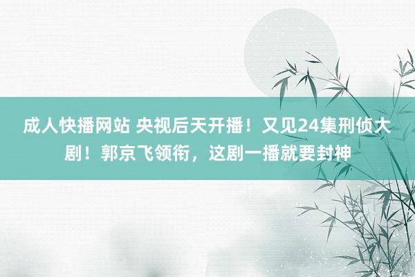 成人快播网站 央视后天开播！又见24集刑侦大剧！郭京飞领衔，这剧一播就要封神