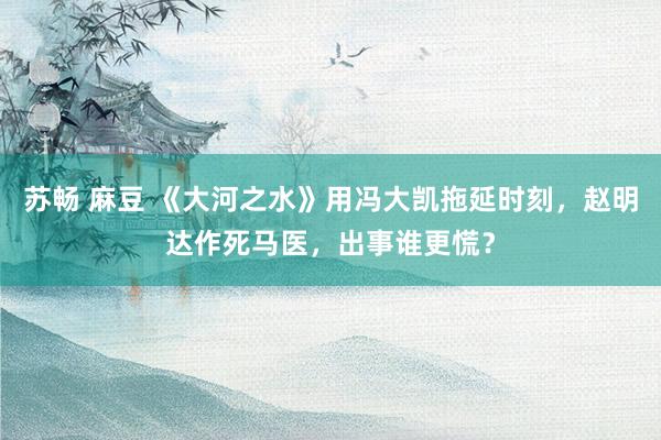 苏畅 麻豆 《大河之水》用冯大凯拖延时刻，赵明达作死马医，出事谁更慌？