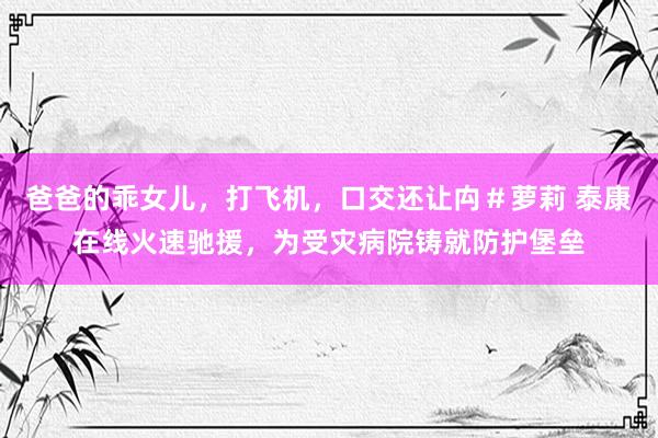 爸爸的乖女儿,打飞机,口交还让禸#萝莉 泰康在线火速驰援,为受灾病院铸就防护堡垒