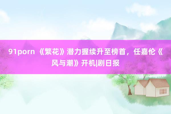 91porn 《繁花》潜力握续升至榜首，任嘉伦《风与潮》开机|剧日报