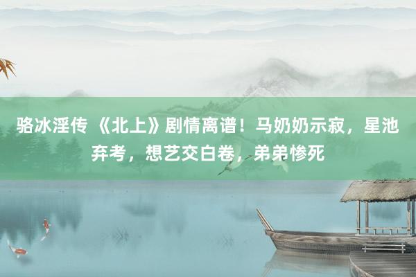 骆冰淫传 《北上》剧情离谱!马奶奶示寂,星池弃考,想艺交白卷,弟弟惨死