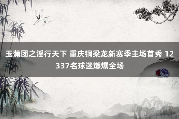 玉蒲团之淫行天下 重庆铜梁龙新赛季主场首秀 12337名球迷燃爆全场
