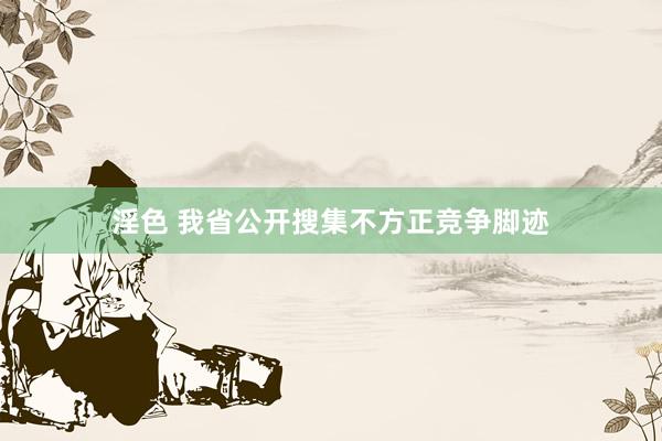 淫色 我省公开搜集不方正竞争脚迹