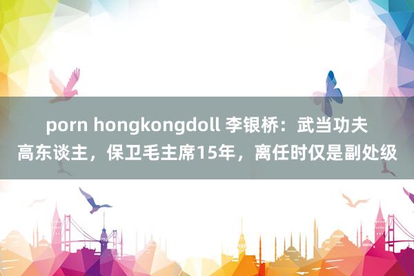 porn hongkongdoll 李银桥:武当功夫高东谈主,保卫毛主席15年,离任时仅是副处级