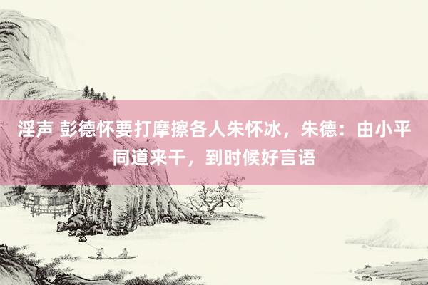 淫声 彭德怀要打摩擦各人朱怀冰,朱德:由小平同道来干,到时候好言语