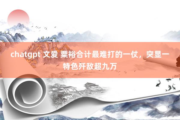 chatgpt 文爱 粟裕合计最难打的一仗,突显一特色歼敌超九万