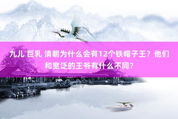 九儿 巨乳 清朝为什么会有12个铁帽子王?他们和宽泛的王爷有什么不同?