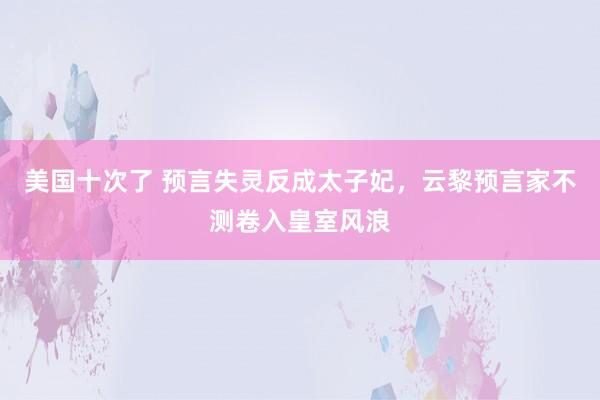 美国十次了 预言失灵反成太子妃，云黎预言家不测卷入皇室风浪