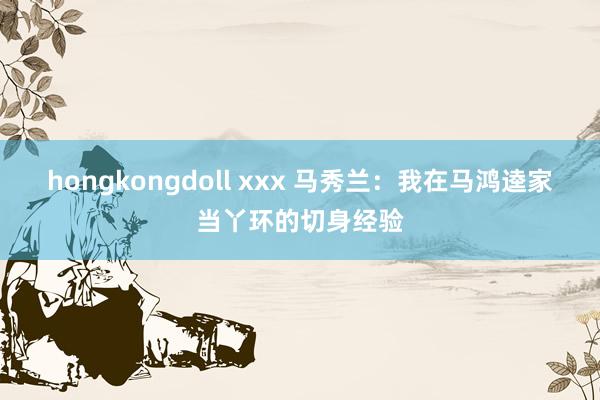 hongkongdoll xxx 马秀兰:我在马鸿逵家当丫环的切身经验
