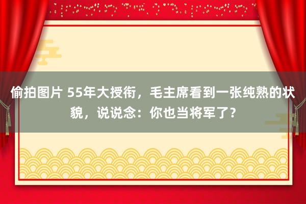 偷拍图片 55年大授衔,毛主席看到一张纯熟的状貌,说说念:你也当将军了?