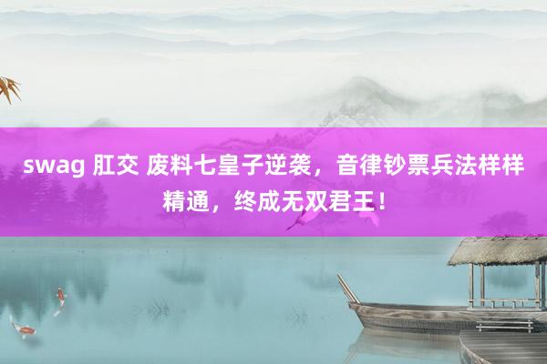 swag 肛交 废料七皇子逆袭,音律钞票兵法样样精通,终成无双君王!