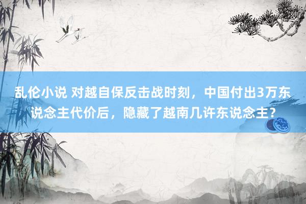 乱伦小说 对越自保反击战时刻,中国付出3万东说念主代价后,隐藏了越南几许东说念主?