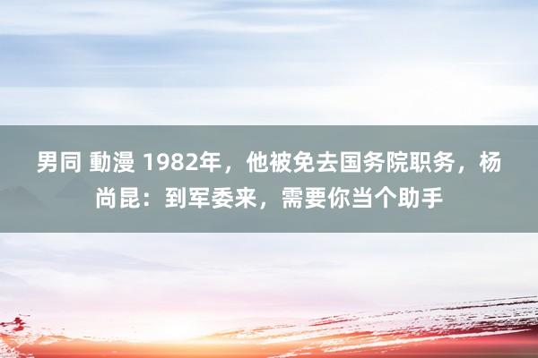 男同 動漫 1982年，他被免去国务院职务，杨尚昆：到军委来，需要你当个助手