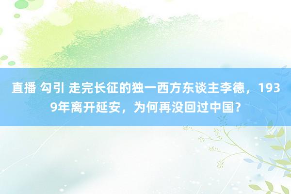 直播 勾引 走完长征的独一西方东谈主李德，1939年离开延安，为何再没回过中国？