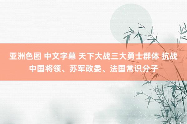 亚洲色图 中文字幕 天下大战三大勇士群体 抗战中国将领、苏军政委、法国常识分子