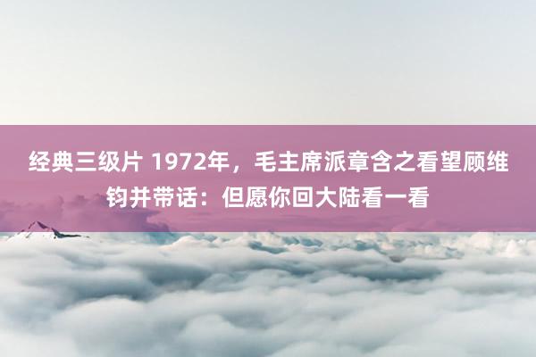 经典三级片 1972年，毛主席派章含之看望顾维钧并带话：但愿你回大陆看一看