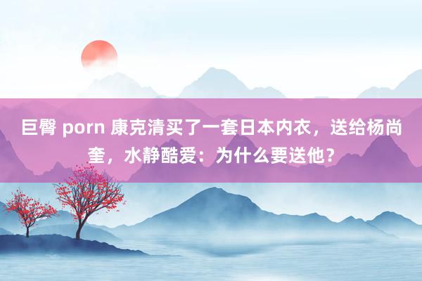 巨臀 porn 康克清买了一套日本内衣,送给杨尚奎,水静酷爱:为什么要送他?