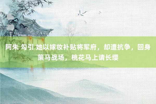 阿朱 勾引 她以嫁妆补贴将军府,却遭抗争,回身策马战场,桃花马上请长缨