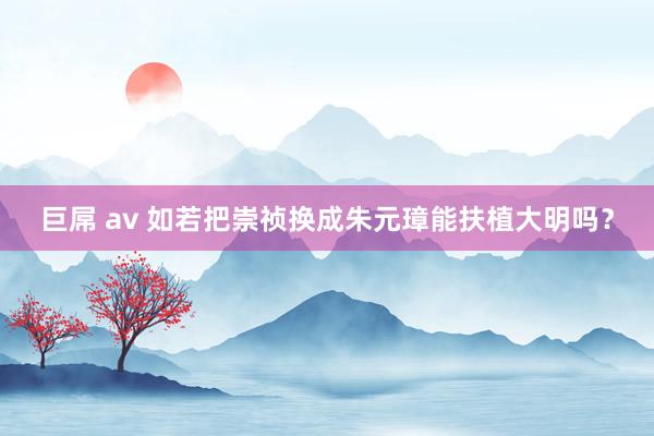 巨屌 av 如若把崇祯换成朱元璋能扶植大明吗?