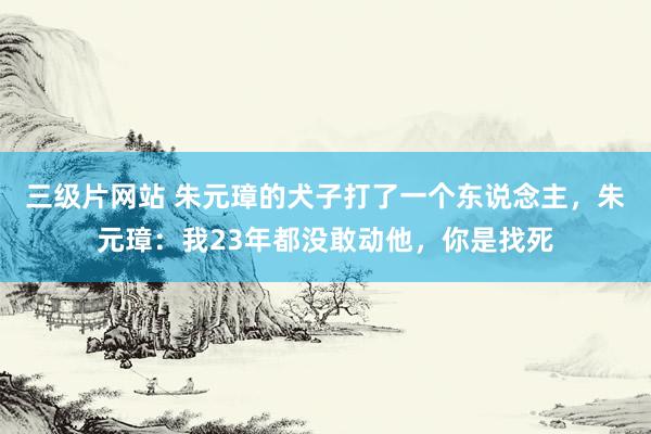 三级片网站 朱元璋的犬子打了一个东说念主,朱元璋:我23年都没敢动他,你是找死