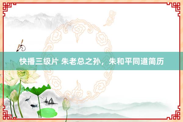 快播三级片 朱老总之孙,朱和平同道简历