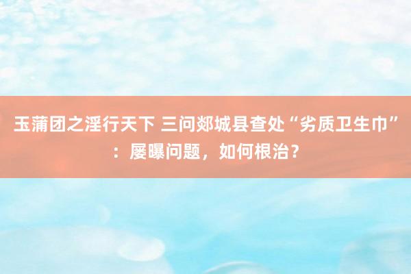 玉蒲团之淫行天下 三问郯城县查处“劣质卫生巾”：屡曝问题，如何根治？