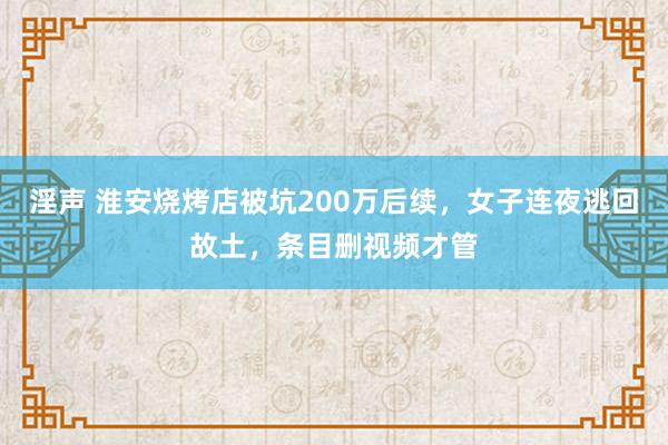 淫声 淮安烧烤店被坑200万后续,女子连夜逃回故土,条目删视频才管