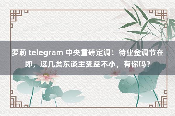 萝莉 telegram 中央重磅定调!待业金调节在即,这几类东谈主受益不小,有你吗?