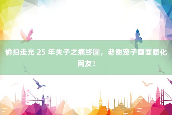 偷拍走光 25 年失子之痛终圆,老谢宠子画面暖化网友!