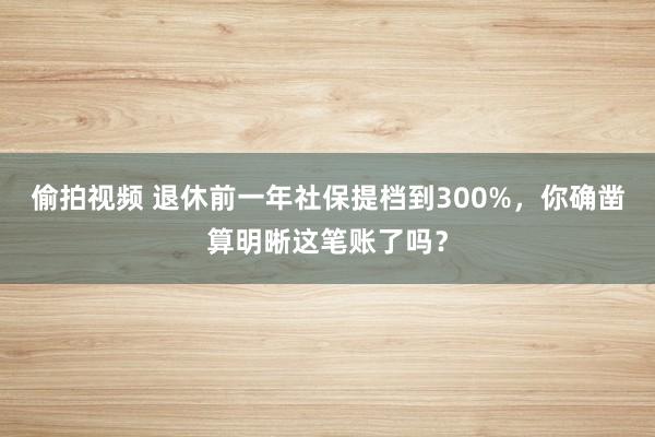 偷拍视频 退休前一年社保提档到300%,你确凿算明晰这笔账了吗?