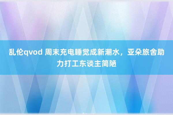 乱伦qvod 周末充电睡觉成新潮水,亚朵旅舍助力打工东谈主简陋