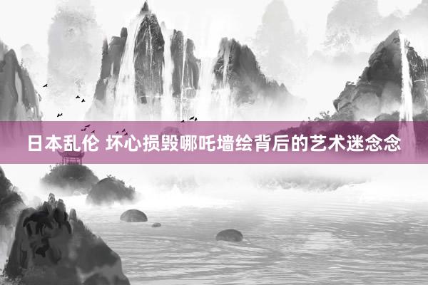 日本乱伦 坏心损毁哪吒墙绘背后的艺术迷念念