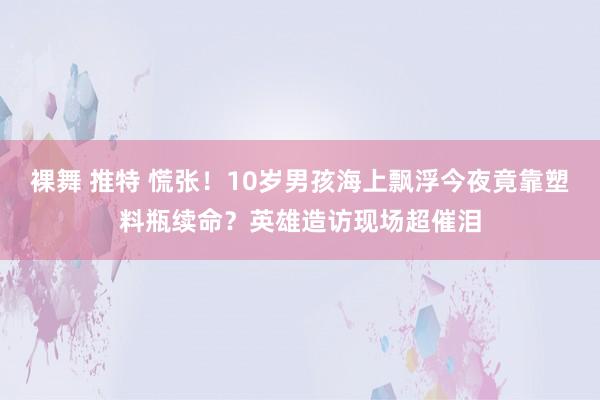 裸舞 推特 慌张!10岁男孩海上飘浮今夜竟靠塑料瓶续命?英雄造访现场超催泪