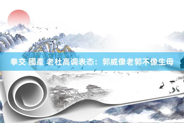 拳交 國產 老杜高调表态：郭威像老郭不像生母