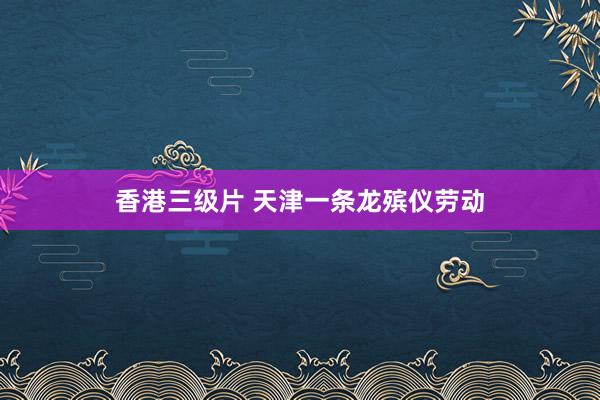 香港三级片 天津一条龙殡仪劳动