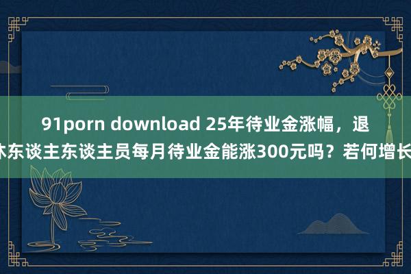 91porn download 25年待业金涨幅,退休东谈主东谈主员每月待业金能涨300元吗?若何增长?