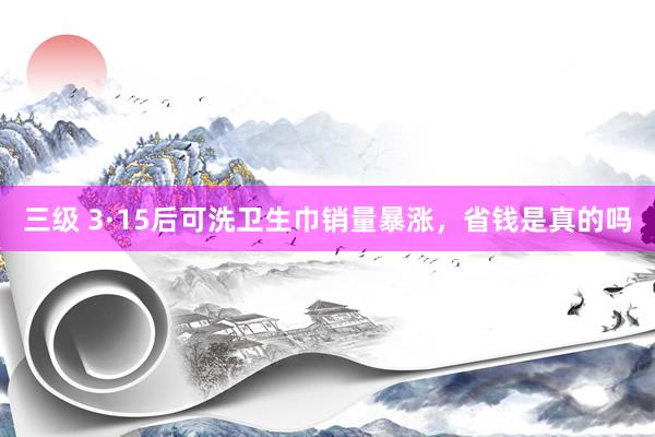 三级 3·15后可洗卫生巾销量暴涨,省钱是真的吗